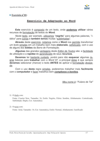 Apostila de Editor de Textos - Word
Profa. Flávia Pereira de Carvalho - fpereira@faccat.br - http://fit.faccat.br/~fpereira 17
Exercício no
01:
EExxeerrccíícciioo ddee AAddaappttaaççããoo aaoo WWoorrdd
Este exercício é composto de um texto, onde podemos utilizar vários
recursos de formatação de textos do Word.
Neste texto, por exemplo, utilizamos “negrito” para algumas palavras, “i-
tálico” para outras e também temos muitas “sublinhadas”.
Através deste exercício, notamos como o Word nos permite transformar
um texto simples em um trabalho bem mais elaborado, sofisticado, com o uso
de alguns dos botões da Barra de Formatação.
Algumas das grandes vantagens deste Editor de Textos são: a facilidade
de utilização e a rapidez do aprendizado de seus recursos.
Devemos ter bastante cuidado, porém para não esquecer algumas re-
gras básicas para trabalhar com o Word 97, a principal delas é que sempre
devemos selecionar (marcar) o texto ANTES de aplicar a formatação deseja-
da.
Com o uso desta regra simples, poderemos trabalhar mais facilmente
com o computador e fazer trabalhos bem complexos e bonitos.
Meu nome é: “Fulano de Tal”
1) O título com:
Fonte: Courier New, Tamanho: 16, Estilo: Negrito, Efeito: Sombra, Alinhamento: Centralizado,
Sublinhado: Duplo, Cor: Automática
2) O texto com:
Fonte: Arial, Tamanho: 14, Cor: Automática, Estilo: Normal, Alinhamento: Justificado
 