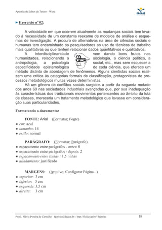 Apostila de Editor de Textos - Word
Profa. Flávia Pereira de Carvalho - fpereira@faccat.br - http://fit.faccat.br/~fpereira 18
Exercício no
02:
A velocidade em que ocorrem atualmente as mudanças sociais tem leva-
do à necessidade de um constante reexame de modelos de análise e esque-
mas de investigação. A procura de alternativas na área de ciências sociais e
humanas tem encaminhado os pesquisadores ao uso de técnicas de trabalho
mais qualitativas ou que tentem relacionar dados quantitativos e qualitativos.
A interdisciplinaridade vem dando bons frutos nas
humanidades, relacionando a sociologia, a ciência política, a
antropologia, a psicologia social, etc., mas sem esquecer a
especificidade epistemológica de cada ciência, que oferece um
método distinto de abordagem de fenômenos. Alguns cientistas sociais reali-
zam uma crítica às categorias formais de classificação, protagonistas de pro-
cessos metodológicos muitas vezes deterministas.
Há um gênero de conflitos sociais surgidos a partir da segunda metade
dos anos 60 nas sociedades industriais avançadas que, por sua inadequação
às características dos tradicionais movimentos pertencentes ao âmbito da luta
de classes, mereceria um tratamento metodológico que levasse em considera-
ção suas particularidades.
Formatando o documento:
FONTE: Arial (Formatar; Fonte)
♦ cor: azul
♦ tamanho: 14
♦ estilo: normal
PARÁGRAFO: (Formatar; Parágrafo)
♦ espaçamento entre parágrafos - antes: 0
♦ espaçamento entre parágrafos - depois: 2
♦ espaçamento entre linhas : 1,5 linhas
♦ alinhamento: justificado
MARGENS: (Arquivo; Configurar Página...)
♦ superior: 3 cm
♦ inferior: 3 cm
♦ esquerda: 3,5 cm
♦ direita: 3 cm
 