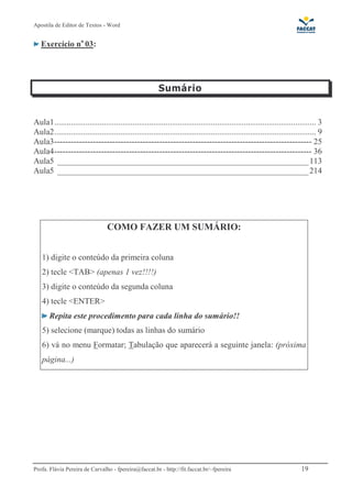 Apostila de Editor de Textos - Word
Profa. Flávia Pereira de Carvalho - fpereira@faccat.br - http://fit.faccat.br/~fpereira 19
Exercício no
03:
Aula1............................................................................................................................... 3
Aula2............................................................................................................................... 9
Aula3--------------------------------------------------------------------------------------------- 25
Aula4--------------------------------------------------------------------------------------------- 36
Aula5 ____________________________________________________________113
Aula5 ____________________________________________________________214
COMO FAZER UM SUMÁRIO:
1) digite o conteúdo da primeira coluna
2) tecle <TAB> (apenas 1 vez!!!!)
3) digite o conteúdo da segunda coluna
4) tecle <ENTER>
Repita este procedimento para cada linha do sumário!!
5) selecione (marque) todas as linhas do sumário
6) vá no menu Formatar; Tabulação que aparecerá a seguinte janela: (próxima
página...)
 