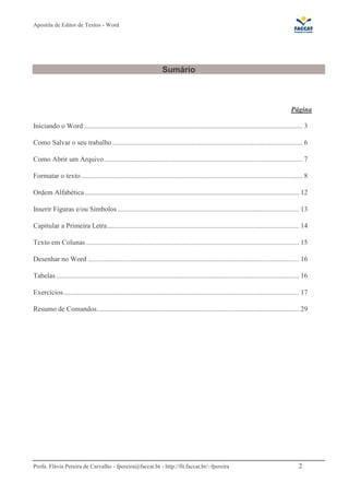 Apostila de Editor de Textos - Word
Profa. Flávia Pereira de Carvalho - fpereira@faccat.br - http://fit.faccat.br/~fpereira 2
Sumário
Página
Iniciando o Word ............................................................................................................................ 3
Como Salvar o seu trabalho ............................................................................................................ 6
Como Abrir um Arquivo................................................................................................................. 7
Formatar o texto.............................................................................................................................. 8
Ordem Alfabética.......................................................................................................................... 12
Inserir Figuras e/ou Símbolos ....................................................................................................... 13
Capitular a Primeira Letra............................................................................................................. 14
Texto em Colunas ......................................................................................................................... 15
Desenhar no Word ........................................................................................................................ 16
Tabelas .......................................................................................................................................... 16
Exercícios...................................................................................................................................... 17
Resumo de Comandos................................................................................................................... 29
 