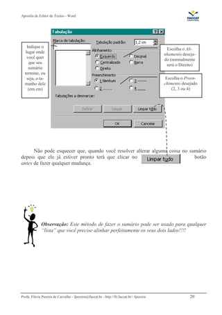 Apostila de Editor de Textos - Word
Profa. Flávia Pereira de Carvalho - fpereira@faccat.br - http://fit.faccat.br/~fpereira 20
Não pode esquecer que, quando você resolver alterar alguma coisa no sumário
depois que ele já estiver pronto terá que clicar no botão
antes de fazer qualquer mudança.
Observação: Este método de fazer o sumário pode ser usado para qualquer
“lista” que você precise alinhar perfeitamente os seus dois lados!!!!
Indique o
lugar onde
você quer
que seu
sumário
termine, ou
seja, o ta-
manho dele
(em cm)
Escolha o Ali-
nhamento deseja-
do (normalmente
será o Direito)
Escolha o Preen-
chimento desejado
(2, 3 ou 4)
 