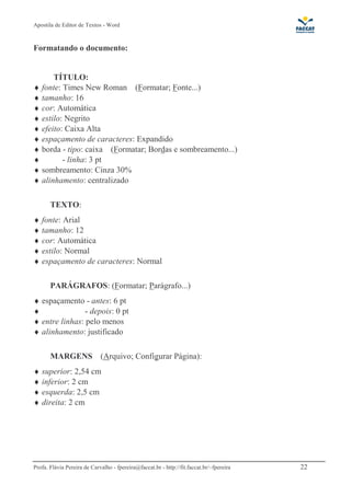 Apostila de Editor de Textos - Word
Profa. Flávia Pereira de Carvalho - fpereira@faccat.br - http://fit.faccat.br/~fpereira 22
Formatando o documento:
TÍTULO:
♦ fonte: Times New Roman (Formatar; Fonte...)
♦ tamanho: 16
♦ cor: Automática
♦ estilo: Negrito
♦ efeito: Caixa Alta
♦ espaçamento de caracteres: Expandido
♦ borda - tipo: caixa (Formatar; Bordas e sombreamento...)
♦ - linha: 3 pt
♦ sombreamento: Cinza 30%
♦ alinhamento: centralizado
TEXTO:
♦ fonte: Arial
♦ tamanho: 12
♦ cor: Automática
♦ estilo: Normal
♦ espaçamento de caracteres: Normal
PARÁGRAFOS: (Formatar; Parágrafo...)
♦ espaçamento - antes: 6 pt
♦ - depois: 0 pt
♦ entre linhas: pelo menos
♦ alinhamento: justificado
MARGENS (Arquivo; Configurar Página):
♦ superior: 2,54 cm
♦ inferior: 2 cm
♦ esquerda: 2,5 cm
♦ direita: 2 cm
 