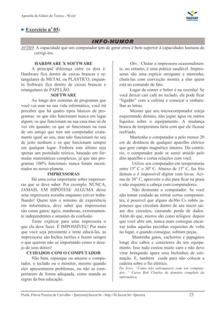 Apostila de Editor de Textos - Word
Profa. Flávia Pereira de Carvalho - fpereira@faccat.br - http://fit.faccat.br/~fpereira 23
Exercício no
05:
AVISO: A capacidade que um computador tem de gerar erros é bem superior à capacidades humana de
corrigi-los.
HARDWARE X SOFTWARE
A principal diferença entre os dois é:
Hardware fica dentro de caixas brancas e re-
tangulares de METAL ou PLÁSTICO, enquan-
to Software fica dentro de caixas brancas e
retangulares de PAPELÃO.
SOFTWARE
Ao longo dos centenas de programas que
você vai usar na sua vida informática, você irá
perceber que há quatro tipos básicos de pro-
gramas: os que não funcionam nunca em lugar
algum; os que funcionam na sua casa mas só de
vez em quando; os que só funcionam na casa
de um amigo que tem um computador exata-
mente igual ao seu, mas não funcionam no seu
de jeito nenhum e os que funcionam sempre
em qualquer lugar. Embora este último seja
apenas um postulado teórico, baseado em fór-
mulas matemáticas complexas, já que tais pro-
gramas 100% funcionais nunca foram encon-
trados no nosso planeta.
IMPRESSORAS
Há uma coisa importante sobre impresso-
ras que se deve saber. Por exemplo: NUNCA,
JAMAIS, EM HIPÓTESE ALGUMA deixe
uma impressora sozinha enquanto estiver traba-
lhando! Quem tem o mínimo de experiência
em informática, deve saber que impressoras
são como gatos: ágeis, manhosas, extremamen-
te independentes e amantes da confusão.
Tente explicar para uma impressora o
que ela deve fazer. É IMPOSSÍVEL! Por mais
que você seja persistente e tente educá-las, as
impressoras são bichos turrões e fazem sempre
o que querem não se importando como o dese-
jo de seus donos!
CUIDADOS COM O COMPUTADOR
Não bata, espanque ou amasse o compu-
tador, o teclado ou o monitor, mesmo quando
eles apresentarem problemas, ou não se com-
portarem de forma adequada, como manda as
regras da boa educação.
Obs.: Chutar a impressora ocasionalmen-
te, no entanto, é uma prática saudável. Impres-
soras são uma espécie arrogante e morrinha;
chutá-las com convicção mostra a elas quem
está no comando de fato.
Lugar de comer e beber é na cozinha! Se
você deixar cair café no teclado, ele pode ficar
“ligadão” com a cafeína e começar a embara-
lhar as letras.
Mesmo que seu microcomputador esteja
esquentando demais, não jogue água ou outros
líquidos sobre o equipamento. A mudança
brusca de temperatura faria com que ele ficasse
resfriado.
Mantenha o computador a pelo menos 20
cm de distância de qualquer aparelho elétrico
que gere campo magnético intenso. Do contrá-
rio, o computador pode se sentir atraído pelo
dito aparelho e cortar relações com você.
Utilize seu computador em temperaturas
entre 15o
C e 30o
C. Abaixo de 15o
C, faz frio
demais e é impossível digitar com luvas. Aci-
ma de 30o
C, aproveite o dia para ficar na praia
e não esquente a cabeça com computadores.
Não desmonte o computador. Se você
não tomar cuidado ao retirar certos componen-
tes, é possível que alguns do30o Cs robôs ja-
poneses que circulam dentro de seu micro sai-
am dos circuitos, causando perda de dados.
Além do que, micros são como relógios: depois
que você abre um, nunca mais consegue encai-
xar todas aquelas pecinhas esquisitas de volta
no lugar, e quando consegue, sobram peças.
Mantenha gatos, cachorros e papagaios
longe dos cabos e conectores do seu equipa-
mento. Isso tudo custou muito caro e não deve
virar brinquedo apara seus bichinhos de esti-
mação. E, também cuide para não colocar a
cadeira sobre o fio elétrico.
Do livro: “Como não enlouquecer com seu computa-
dor...” Curso Bob Charles de domínio completo da
informática.
 