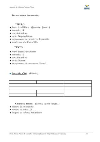 Apostila de Editor de Textos - Word
Profa. Flávia Pereira de Carvalho - fpereira@faccat.br - http://fit.faccat.br/~fpereira 24
Formatando o documento:
TÍTULO:
♦ fonte: Arial Black (Formatar; Fonte...)
♦ tamanho: 14
♦ cor: Automática
♦ estilo: Negrito/Itálico
♦ espaçamento de caracteres: Expandido
♦ sombreamento: Cinza 30%
TEXTO:
♦ fonte: Times New Roman
♦ tamanho: 12
♦ cor: Automática
♦ estilo: Normal
♦ espaçamento de caracteres: Normal
Exercício no
06: (Tabelas)
Criando a tabela: (Tabela; Inserir Tabela...)
♦ número de colunas: 03
♦ número de linhas: 05
♦ largura da coluna: Automático
 