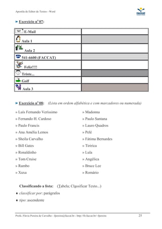 Apostila de Editor de Textos - Word
Profa. Flávia Pereira de Carvalho - fpereira@faccat.br - http://fit.faccat.br/~fpereira 25
Exercício no
07:
E-Mail
Aula 1
Aula 2
541-6600 (FACCAT)
Feliz!!!!
Triste...
Golf
Aula 3
Exercício no
08: (Lista em ordem alfabética e com marcadores ou numerada)
» Luís Fernando Veríssimo » Madonna
» Fernando H. Cardoso » Paulo Santana
» Paulo Francis » Lauro Quadros
» Ana Amélia Lemos » Pelé
» Sheila Carvalho
» Bill Gates
» Fátima Bernardes
» Tiririca
» Ronaldinho » Lula
» Tom Cruise » Angélica
» Rambo » Bruce Lee
» Xuxa » Romário
Classificando a lista: (Tabela; Classificar Texto...)
♦ classificar por: parágrafos
♦ tipo: ascendente
 