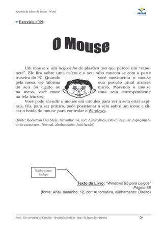 Apostila de Editor de Textos - Word
Profa. Flávia Pereira de Carvalho - fpereira@faccat.br - http://fit.faccat.br/~fpereira 26
Exercício no
09:
Um mouse é um negocinho de plástico liso que parece um “sabo-
nete”. Ele fica sobre uma esfera e o seu rabo conecta-se com a parte
traseira do PC. Quando você movimenta o mouse
pela mesa, ele informa sua posição atual através
do seu fio ligado ao micro. Movendo o mouse
na mesa, você move uma seta correspondente
na tela (cursor).
Você pode sacudir o mouse em círculos para ver a seta criar espi-
rais. Ou, para ser prático, pode posicionar a seta sobre um ícone e cli-
car o botão do mouse para controlar o Windows.
(fonte: Bookman Old Style, tamanho: 14, cor: Automática, estilo: Regular, espaçamen-
to de caracteres: Normal, alinhamento: Justificado)
Texto do Livro: “Windows 95 para Leigos”
Página 68
(fonte: Arial, tamanho: 12, cor: Automática, alinhamento: Direito)
Exibir como
Rodapé
 