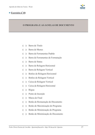 Apostila de Editor de Textos - Word
Profa. Flávia Pereira de Carvalho - fpereira@faccat.br - http://fit.faccat.br/~fpereira 27
Exercício no
10:
O PROGRAMA E AS JANELAS DE DOCUMENTO
( ) Barra de Título
( ) Barra de Menus
( ) Barra de Ferramentas Padrão
( ) Barra de Ferramentas de Formatação
( ) Barra de Status
( ) Barra de Rolagem Horizontal
( ) Barra de Rolagem Vertical
( ) Botões de Rolagem Horizontal
( ) Botões de Rolagem Vertical
( ) Caixa de Rolagem Vertical
( ) Caixa de Rolagem Horizontal
( ) Régua
( ) Ponto de Inserção
( ) Marca de Final
( ) Botão de Restauração do Documento
( ) Botão de Maximização do Programa
( ) Botão de Minimização do Programa
( ) Botão de Minimização do Documento
 