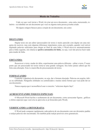 Apostila de Editor de Textos - Word
Profa. Flávia Pereira de Carvalho - fpereira@faccat.br - http://fit.faccat.br/~fpereira 4
Modo de Trabalho
Cada vez que você iniciar o Word, irá criar um novo documento - uma carta, memorando, re-
latório - ou trabalhar em um documento que você ou alguma outra pessoa já tenha criado.
Há alguns estágios básicos para a criação de um documento, tais como:
DIGITANDO:
Digitar texto em um editor (processador) de textos é muito parecido com digitar em uma má-
quina de escrever, mas com algumas diferenças importantes como, por exemplo, quando você estiver
digitando palavras suficientes para chegar ao final de uma linha, o Word move-se automaticamente
para a linha seguinte, isto chama-se quebra automática de linha, ou seja, você não precisa fazer nada
para mudar de linha.
EDITANDO:
Reescrever o texto, mudar de idéia, experimentar uma palavra diferente - editar o texto. É neste
ponto que um processador de textos torna-se uma grande vantagem. Seu leitor jamais saberá que foi
feita uma alteração. Esta é a maravilha do processamento de textos.
FORMATANDO:
Controlar a aparência do documento, ou seja, dar o formato desejado. Palavras em negrito, itáli-
co ou sublinhado. Parágrafos alinhados ou centralizados e muitas outras formas que você pode dar ao
seu documento.
Nunca esqueça que é aconselhável usar o conceito: “selecione depois faça”.
ACRESCENTANDO TOQUES ESPECIAIS:
O Microsoft Word facilita o acabamento de um documento, como acrescentar figuras , gráficos
e efeitos especiais (que você cria ou aproveita os já fornecidos pelo Word).
VERIFICANDO A ORTOGRAFIA:
O Word pode comparar rapidamente cada palavra de seu documento com um dicionário padrão
e realçar palavras não encontradas. Ele também pode realçar possíveis erros gramaticais.
 