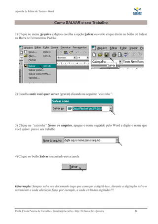 Apostila de Editor de Textos - Word
Profa. Flávia Pereira de Carvalho - fpereira@faccat.br - http://fit.faccat.br/~fpereira 6
Como SALVAR o seu Trabalho
1) Clique no menu Arquivo e depois escolha a opção Salvar ou então clique direto no botão de Salvar
na Barra de Ferramentas Padrão.
2) Escolha onde você quer salvar (gravar) clicando na seguinte “caixinha”:
3) Clique na “caixinha” Nome do arquivo, apague o nome sugerido pelo Word e digite o nome que
você quiser para o seu trabalho
4) Clique no botão Salvar encontrado nesta janela
Observação: Sempre salve seu documento logo que começar a digitá-lo e, durante a digitação salve-o
novamente a cada alteração feita, por exemplo, a cada 10 linhas digitadas!!!
 