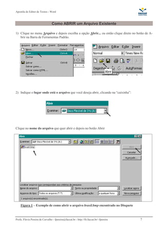Apostila de Editor de Textos - Word
Profa. Flávia Pereira de Carvalho - fpereira@faccat.br - http://fit.faccat.br/~fpereira 7
Como ABRIR um Arquivo Existente
1) Clique no menu Arquivo e depois escolha a opção Abrir... ou então clique direto no botão de A-
brir na Barra de Ferramentas Padrão.
2) Indique o lugar onde está o arquivo que você deseja abrir, clicando na “caixinha”:
Clique no nome do arquivo que quer abrir e depois no botão Abrir
Figura 1 – Exemplo de como abrir o arquivo brasil.bmp encontrado no Disquete
 