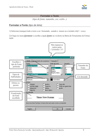 Apostila de Editor de Textos - Word
Profa. Flávia Pereira de Carvalho - fpereira@faccat.br - http://fit.faccat.br/~fpereira 8
Formatar o Texto
(tipo de fonte, tamanho, cor, estilo...)
Formatar a Fonte (tipo de letra)
1) Selecione (marque) todo o texto a ser formatado, usando o mouse ou o teclado (shift + setas).
2) Clique no menu Formatar e escolha a opção Fonte ou vá direto na Barra de Ferramentas de Forma-
tação
Escolher o
tipo de Fonte
preferido
Visualização
da Fonte
escolhida
Tamanho da
Fonte
Cor desejada
Efeitos es-
peciais
Não esqueça as
outras guias
(“fichinhas”)!!!
Tipos de
Sublinhados
 