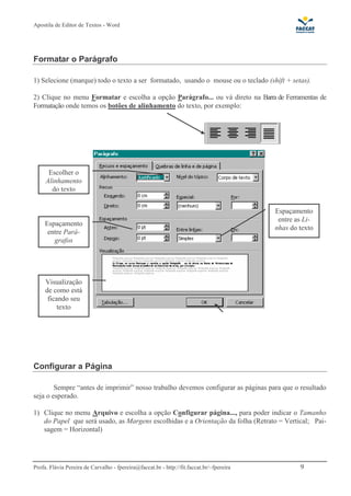 Apostila de Editor de Textos - Word
Profa. Flávia Pereira de Carvalho - fpereira@faccat.br - http://fit.faccat.br/~fpereira 9
Formatar o Parágrafo
1) Selecione (marque) todo o texto a ser formatado, usando o mouse ou o teclado (shift + setas).
2) Clique no menu Formatar e escolha a opção Parágrafo... ou vá direto na Barra de Ferramentas de
Formatação onde temos os botões de alinhamento do texto, por exemplo:
Configurar a Página
Sempre “antes de imprimir” nosso trabalho devemos configurar as páginas para que o resultado
seja o esperado.
1) Clique no menu Arquivo e escolha a opção Configurar página..., para poder indicar o Tamanho
do Papel que será usado, as Margens escolhidas e a Orientação da folha (Retrato = Vertical; Pai-
sagem = Horizontal)
Escolher o
Alinhamento
do texto
Espaçamento
entre Pará-
grafos
Espaçamento
entre as Li-
nhas do texto
Visualização
de como está
ficando seu
texto
 