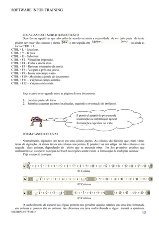 SOFTWARE INFOR TRAINING




        LOCALIZANDO E SUBSTITUINDO TEXTO
        Ocorrências repetitivas que não estão de acordo ou ainda a necessidade de ver certa parte do texto
  podem ser resolvidas usando o menu         e em seguida em                                   ou ainda as
  teclas CTRL + U.
CTRL + L – Localizar.
CTRL + Y – Ir para.
CTRL + U – Substituir.
CTRL + F2 – Visualizar impressão.
CTRL + F4 – Fecha a janela ativa.
CTRL + F5 – Restaura o tamanho da janela.
CTRL + F6 - Vai para a próxima janela.
CTRL + F9 – Insere um campo vazio.
CTRL + F10 – Maximiza a janela do documento.
CTRL + F11 – Vai para o campo anterior.
CTRL + F12 – Vai para a tela abrir.


        Faça exercício navegando entre as páginas do seu documento.

        1. Localize partes do texto.
        2. Substitua algumas palavras localizadas, seguindo a orientação do professor.



                                                    É possível a partir do processo de
                                                    localização ou substituição aplicar
                                                    formatações especiais no texto
                                                    localizado ou substituído

        FORMATANDO COLUNAS

         Normalmente, digitamos um texto em uma coluna apenas. As colunas são divisões que criam várias
  áreas de digitação. Já vimos textos em colunas nos jornais. É possível ver um artigo em três colunas e em
  seguida duas colunas, dependendo do efeito que se pretenda obter. Um dos primeiros detalhes que
  analisaremos é o aspecto da régua do Word nas regiões aonde existe a formatação de múltiplas colunas:
         Veja o aspecto da régua:




                                                     01 Coluna



                                                     02 Colunas



                                                     03 Colunas

       O conhecimento de aspecto das réguas permite-nos perceber quando estamos em uma área formatada
  em colunas e quantas são as colunas. Ao clicarmos em área multicolunada a régua tornará a aparência
MICROSOFT WORD                                                                                           13
 