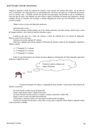 SOFTWARE INFOR TRAINING

  respectiva. Quando o modo de exibição for normal o texto mesmo em colunas não estará um ao lado do
  outro visualmente, isto é algo que deve ser considerado para não haver um equívoco. A impressão do mesmo
  será em colunas, mas a exibição normal não permite essa percepção. Recomenda-se que ao trabalharmos
  com esse tipo de texto, seja digitado em uma coluna e depois formatado da maneira que desejamos. Alguns
  cuidados devem ser tomados, por exemplo, a seleção adequada do trecho que será formatado e outras que
  veremos a seguir:

         Digite o texto (o texto será dado pelo professor)

         Selecione todo o texto.
         No menu formatar escolha colunas, em nº de colunas selecione com duas colunas, observe que a caixa
  de listagem aplicar a: deve estar de maneira indicada a seguir:

        Lembre-se que para ver o texto em colunas, o modo de exibição deve ser Layout da Impressão.
  Observe como ficou o seu texto.
        Selecione novamente aplique 03 colunas.
        Selecione e aplique uma coluna, aplique nº diferentes de colunas a cada um dos parágrafos, seguindo a
  relação a seguir:

        1º Parágrafo  3 colunas
        2º Parágrafo  2 colunas
        3º Parágrafo  4 colunas
       Cada vez que formatarmos em colunas devemos adequar as formatações de fonte (tamanho, tipo) para
  melhorar o aspecto do texto.

                                                   É possível aplicar colunas com
                                                   largura diferentes.




                   É possível formatar em coluna e ir digitando já nesse formato. Assim temos outra maneira de
  realizar o exercício.

         No menu Exibir escolha Layout da Impressão.
         Clique aonde deseja iniciar a digitação do texto.
         No menu formatar escolha colunas, e escolha 2 colunas e pressione o botão OK.
         Digite o texto (o texto será dado pelo professor)
         Terminando a primeira coluna, no menu Inserir escolha quebra de página.
         O ponto de inserção terá ido para o outro lado, ou seja, para a segunda coluna. Digite a segunda coluna
  e terá concluído o trabalho.




MICROSOFT WORD                                                                                                14
 