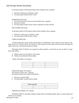 SOFTWARE INFOR TRAINING

        É necessário indicar ao Word quais linhas serão excluídas. Faça o seguinte:

        1. Selecione a linha que você deseja excluir.
        2. No menu tabela escolha Excluir, Linha.


        INSERINDO COLUNAS
        1. Se você deseja inserir coluna no meio da tabela, faça o seguinte:
        2. Selecione a coluna.
        3. No menu tabela escolha, Inserir coluna à esquerda ou coluna à direita.

        EXCLUINDO COLUNAS

        É necessário indicar ao Word quais colunas serão excluídas. Faça o seguinte:

        1. Selecione a coluna que você deseja excluir.
        2. No menu tabela escolha Excluir, Coluna.

        TABELAS ESPECIAIS

         A tabela gerada pelo recurso Inserir tabela podem ser modificadas. Vamos supor que nem todas as suas
  linhas devem ter o mesmo número de colunas ou você necessite de uma linha com uma coluna da largura da
  tabela. Nesse caso você terá que mesclar as células.

        Mesclando células  Mesclar um conjunto de células significa convertê-las em uma só célula. A seguir
  temos duas tabelas.

        A. Tabela comum com três linhas e três colunas.
        B. Tabela com a primeira linha mesclada.

        Tabela A (03 linhas e 03 colunas)




        Tabela B (03 linhas e 03 colunas)
        Para mesclar Células, faça o seguinte:
        Em primeiro lugar insira a tabela normalmente:

        1. Selecione a primeira linha.
        2. No menu tabela escolha mesclar células.


                                   Linha mesclada



        Tabela B (com 03linhas e 03 colunas)

        Dividindo Células  uma linha contendo células pode ser dividida gerando maior ou menor número de
  células que as originais.
MICROSOFT WORD                                                                                             17
 