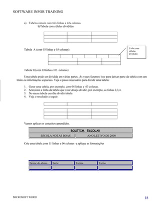 SOFTWARE INFOR TRAINING


        a) Tabela comum com três linhas e três colunas.
                  b)Tabela com células divididas




                                                                                                  Linha com
        Tabela A (com 03 linhas e 03 colunas)                                                     células
                                                                                                  divididas




        Tabela B (com 03linhas e 03 colunas)

         Uma tabela pode ser dividida em várias partes. Às vezes fazemos isso para deixar parte da tabela com um
  título ou informações especiais. Veja o passo necessário para dividir uma tabela:

        1.   Gerar uma tabela, por exemplo, com 04 linhas e 03 colunas.
        2.   Selecione a linha da tabela que você deseja dividir, por exemplo, as linhas 2,3,4.
        3.   No menu tabela escolha dividir tabela
        4.   Veja o resultado a seguir:




        Vamos aplicar os conceitos aprendidos.

                                                  BOLETIM ESCOLAR
                       ESCOLA NOTAS BOAS                        ANO LETIVO DE 2000

        Crie uma tabela com 11 linhas e 06 colunas e aplique as formatações




             Nome do aluno        Série               Turma               Turno




MICROSOFT WORD                                                                                                18
 
