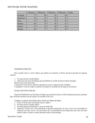 SOFTWARE INFOR TRAINING

                          1ºBimestre     2ºBimestre    3ºBimestre     4ºBimestre     Média
             Português              77            80             85            90
             Matemática             78            81             86            87
             Física                 81            86             78            87
             Química                80            79             88            85
             História               81            78             89            84
             Biologia               80            77             85            90




        INSERINDO OBJETOS

       Para escolher entre os vários objetos que podem ser inseridos no Word, devemos proceder da seguinte
  maneira:

        1. No menu Inserir escolha Objeto.
        2. Aparecerá uma caixa de diálogo que possibilitará a escolha do tipo de objeto desejado.
        Observe que existe duas guias:
        A primeira  Criar Novo, permite a geração de um novo objeto do tipo escolhido.
        A segunda  Criar do Arquivo, permite a inserção do conteúdo de um arquivo já existente.

        FIGURA DO PAINT BRUSH

         Figura do Paintbrush é um dos tipos de objetos que podemos inserir no Word. Quando queremos desenhar
  algo, devemos escolher criar do arquivo ou escolher Criar novo.

        Vejamos os passos necessários para inserir um objeto do Paint:
        1.   Clicar no local onde você deseja inserir o objeto.
        2.   No menu inserir escolher objeto.
        3.   Escolher figura do Paintbrush, e clicar no botão OK.
        4.   Aparecerá o Paint com a área destinada ao desenho demarcada. Se acaso você tiver necessidade de
             aumentar esta área, mova a seta do mouse até a extremidade da área (aparecerá uma seta com duas
             pontas) clique e arraste o mouse alternado assim a área desejada.

MICROSOFT WORD                                                                                             19
 