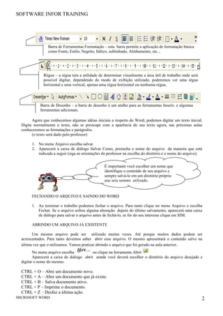 SOFTWARE INFOR TRAINING




                 Barra de Ferramentas Formatação – esta barra permite a aplicação de formatação básica
                 como Fonte, Estilo, Negrito, Itálico, sublinhado, Alinhamento, etc...




              Régua – a régua tem a utilidade de determinar visualmente a área útil de trabalho onde será
              possível digitar, dependendo do modo de exibição utilizado, poderemos ver uma régua
              horizontal e uma vertical, apenas uma régua horizontal ou nenhuma régua.



            Barra de Desenho – a barra de desenho é um atalho para as ferramentas Inserir, e algumas
            ferramentas adicionais.

        Agora que conhecemos algumas idéias iniciais a respeito do Word, podemos digitar um texto inicial.
  Digite normalmente o texto, não se preocupe com a aparência do seu texto agora, nas próximas aulas
  conheceremos as formatações e parágrafos.
        (o texto será dado pelo professor)

        1. No menu Arquivo escolha salvar.
        2. Aparecerá a caixa de diálogo Salvar Como, preencha o nome do arquivo da maneira que está
           indicada a seguir (siga as orientações do professor na escolha do diretório e o nome do arquivo).


                                                  É importante você escolher um nome que
                                                  identifique o conteúdo de seu arquivo e
                                                  sempre salvá-lo em um diretório próprio
                                                  que seja sempre utilizado.


        FECHANDO O ARQUIVO E SAINDO DO WORD

        1. Ao terminar o trabalho podemos fechar o arquivo. Para tanto clique no menu Arquivo e escolha
           Fechar. Se o arquivo sofreu alguma alteração depois do último salvamento, aparecerá uma caixa
           de diálogo para salvar o arquivo antes de fechá-lo, se for do seu interesse clique em SIM.

        ABRINDO UM ARQUIVO JÁ EXISTENTE

        Um mesmo arquivo pode ser utilizado muitas vezes. Até porque muitos dados podem ser
  acrescentados. Para tanto devemos saber abrir esse arquivo. O mesmo apresentará o conteúdo salvo na
  última vez que o utilizamos. Vamos praticar abrindo o arquivo que foi gerado na aula anterior.
         No menu arquivo escolha           ou clique na ferramenta Abrir
         Aparecerá a caixa de diálogo abrir aonde você deverá escolher o diretório do arquivo desejado e
  digitar o nome do mesmo.

  CTRL + O – Abre um documento novo.
  CTRL + A – Abre um documento que já existe.
  CTRL + B – Salva documento ativo.
  CTRL + P – Imprime o documento.
  CTRL + Z – Desfaz a última ação.
MICROSOFT WORD                                                                                              2
 