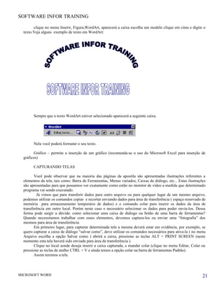 SOFTWARE INFOR TRAINING

        clique no menu Inserir, Figura,WordArt, aparecerá a caixa escolha um modelo clique em cima e digite o
  texto.Veja alguns exemplo de texto em WordArt:




        Sempre que o texto WordArt estiver selecionado aparecerá a seguinte caixa.




        Nela você poderá formatar o seu texto.

        Gráfico – permite a inserção de um gráfico (recomenda-se o uso do Microsoft Excel para inserção de
  gráficos)

        CAPTURANDO TELAS

         Você pode observar que na maioria das páginas da apostila são apresentadas ilustrações referentes a
  elementos da tela, tais como: Barra de Ferramentas, Menus variados, Caixas de diálogo, etc... Estas ilustrações
  são apresentadas para que possamos ver exatamente como estão no monitor de vídeo a medida que determinado
  programa vai sendo executado.
          Já vimos que para transferir dados para outro arquivo ou para qualquer lugar de um mesmo arquivo,
  podemos utilizar os comandos copiar e recortar enviando dados para área de transferência ( espaço reservado de
  memória para armazenamento temporário de dados) e o comando colar para inserir os dados da área de
  transferência em outro local. Porém neste caso e necessário selecionar os dados para poder envia-los. Dessa
  forma pode surgir a dúvida: como selecionar uma caixa de diálogo ou botão de uma barra de ferramentas?
  Quando necessitamos trabalhar com esses elementos, devemos captura-los ou enviar uma “fotografia” dos
  mesmos para área de transferência.
         Em primeiro lugar, para capturar determinada tela a mesma deverá estar em evidência, por exemplo, se
  quero capturar a caixa de diálogo “salvar como”, devo utilizar os comandos necessários para ativa-la ( no menu
  Arquivo escolha a opção Salvar como ) abrirá a caixa, pressione as teclas ALT + PRINT SCREEN (neste
  momento esta tela haverá sido enviada para área de transferência ).
         Clique no local aonde deseja inserir a caixa capturada, e mandar colar (clique no menu Editar, Colar ou
  pressione as teclas de atalho CTRL + V e ainda temos a opção colar na barra de ferramentas Padrão).
         Assim teremos a tela.



MICROSOFT WORD                                                                                                 21
 