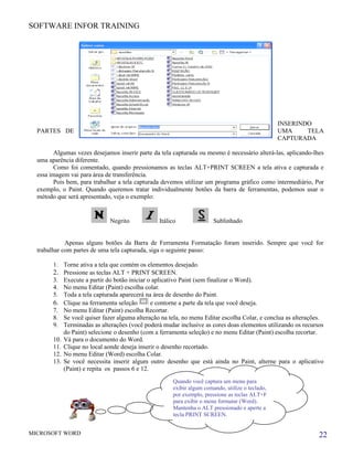 SOFTWARE INFOR TRAINING




                                                                                                 INSERINDO
  PARTES DE                                                                                      UMA     TELA
                                                                                                 CAPTURADA

        Algumas vezes desejamos inserir parte da tela capturada ou mesmo é necessário alterá-las, aplicando-lhes
  uma aparência diferente.
        Como foi comentado, quando pressionamos as teclas ALT+PRINT SCREEN a tela ativa e capturada e
  essa imagem vai para área de transferência.
        Pois bem, para trabalhar a tela capturada devemos utilizar um programa gráfico como intermediário, Por
  exemplo, o Paint. Quando queremos tratar individualmente botões da barra de ferramentas, podemos usar o
  método que será apresentado, veja o exemplo:


                              Negrito           Itálico                Sublinhado


             Apenas alguns botões da Barra de Ferramenta Formatação foram inserido. Sempre que você for
  trabalhar com partes de uma tela capturada, siga o seguinte passo:

        1. Torne ativa a tela que contém os elementos desejado.
        2. Pressione as teclas ALT + PRINT SCREEN.
        3. Execute a partir do botão iniciar o aplicativo Paint (sem finalizar o Word).
        4. No menu Editar (Paint) escolha colar.
        5. Toda a tela capturada aparecerá na área de desenho do Paint.
        6. Clique na ferramenta seleção        e contorne a parte da tela que você deseja.
        7. No menu Editar (Paint) escolha Recortar.
        8. Se você quiser fazer alguma alteração na tela, no menu Editar escolha Colar, e conclua as alterações.
        9. Terminadas as alterações (você poderá mudar inclusive as cores doas elementos utilizando os recursos
            do Paint) selecione o desenho (com a ferramenta seleção) e no menu Editar (Paint) escolha recortar.
        10. Vá para o documento do Word.
        11. Clique no local aonde deseja inserir o desenho recortado.
        12. No menu Editar (Word) escolha Colar.
        13. Se você necessita inserir algum outro desenho que está ainda no Paint, alterne para o aplicativo
            (Paint) e repita os passos 6 e 12.
                                                      Quando você captura um menu para
                                                      exibir algum comando, utilize o teclado,
                                                      por exemplo, pressione as teclas ALT+F
                                                      para exibir o menu formatar (Word).
                                                      Mantenha o ALT pressionado e aperte a
                                                      tecla PRINT SCREEN.


MICROSOFT WORD                                                                                                22
 