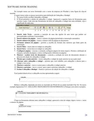 SOFTWARE INFOR TRAINING

         No exemplo temos um texto formatado com o nome da empresa em Wordart e uma figura do clip-art
  inserida.
         A seguir temos todos os passos necessários para definição de Cabeçalho e Rodapé:
         1. No menu Exibir escolha Cabeçalho e Rodapé.
         2. O Word permitirá a edição de cabeçalho e rodapé. Aparecerá a seguinte barra de ferramentas para
             auxiliar a ação. Cada uma das ferramentas da barra de cabeçalho e rodapé tem uma utilidade, veja o
             significado de cada uma:



                    1                 2    3 4     5    6   7   8    9   10 11 12      13

        1. Inserir Auto Texto – permite a inserção de uma das opções de auto texto que podem ser
            personalizadas conforme a necessidade.
        2. Inserir número de página – insere o número da página permitindo a numeração automática.
        3. Inserir número de página – insere o número total de página no documento.
        4. Formatar número de página – permite a escolha do formato dos números que farão parte da
            numeração.
        5. Inserir Data – insere data no rodapé ou cabeçalho.
        6. Inserir hora – insere hora no rodapé ou cabeçalho.
        7. Configurar página – executa o comando configurar página do menu arquivo. Permite a definição de
            margens, tamanho da página e outras configurações referentes às páginas.
        8. Mostrar / ocultar texto do documento – controla a exibição do texto do documento durante o
            processo de edição do cabeçalho e rodapé.
        9. Mesmo que a seção anterior – insere cabeçalho e rodapé da seção anterior na sua seção atual.
        10. Alternar entre cabeçalho e rodapé – permite que você trabalhe com cabeçalho e alterne para o
            rodapé e vice-versa.
        11. Mostrar o anterior – move o cursor para o cabeçalho e rodapé anterior.
        12. Mostrar o próximo – move o cursor para o para o próximo cabeçalho e rodapé.
        13. Fechar Cabeçalho e Rodapé – finaliza o processo de edição do cabeçalho e rodapé.

        Você poderá desenvolver o cabeçalho na área apresentada a seguir:




       Defina o cabeçalho, digitando um texto ou inserindo um Word Art ou ainda inserindo Clip Art. No nosso
  exemplo digitaremos N.V. SOLUÇÕES TREINAMENTO EM INFORMÁTICA Pratique com outros exemplos.




       Clique na ferramenta alternar entre cabeçalho e rodapé, aparecerá a área de rodapé, digite o texto e insira
  o número de página.




MICROSOFT WORD                                                                                                  24
 