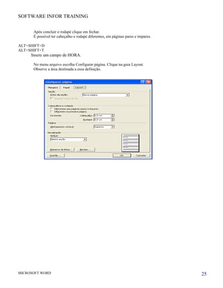 SOFTWARE INFOR TRAINING


      Após concluir o rodapé clique em fechar.
      É possível ter cabeçalho e rodapé diferentes, em páginas pares e impares.

ALT+SHIFT+D
ALT+SHIFT+T
     Insere um campo de HORA.

      No menu arquivo escolha Configurar página. Clique na guia Layout.
      Observe a área destinada a essa definição.




MICROSOFT WORD                                                                    25
 