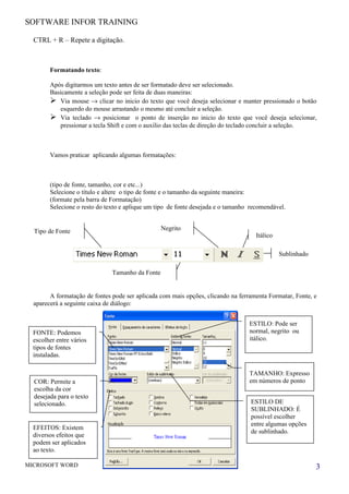 SOFTWARE INFOR TRAINING

  CTRL + R – Repete a digitação.



        Formatando texto:

        Após digitarmos um texto antes de ser formatado deve ser selecionado.
        Basicamente a seleção pode ser feita de duas maneiras:
         Via mouse → clicar no inicio do texto que você deseja selecionar e manter pressionado o botão
           esquerdo do mouse arrastando o mesmo até concluir a seleção.
         Via teclado → posicionar o ponto de inserção no inicio do texto que você deseja selecionar,
           pressionar a tecla Shift e com o auxilio das teclas de direção do teclado concluir a seleção.



        Vamos praticar aplicando algumas formatações:



        (tipo de fonte, tamanho, cor e etc...)
        Selecione o título e altere o tipo de fonte e o tamanho da seguinte maneira:
        (formate pela barra de Formatação)
        Selecione o resto do texto e aplique um tipo de fonte desejada e o tamanho recomendável.


  Tipo de Fonte                                   Negrito
                                                                                     Itálico

                                                                                               Sublinhado

                               Tamanho da Fonte


        A formatação de fontes pode ser aplicada com mais opções, clicando na ferramenta Formatar, Fonte, e
  aparecerá a seguinte caixa de diálogo:


                                                                                  ESTILO: Pode ser
  FONTE: Podemos                                                                  normal, negrito ou
  escolher entre vários                                                           itálico.
  tipos de fontes
  instaladas.

                                                                                  TAMANHO: Expresso
  COR: Permite a                                                                  em números de ponto
  escolha da cor
  desejada para o texto
  selecionado.                                                                     ESTILO DE
                                                                                   SUBLINHADO: É
                                                                                   possível escolher
                                                                                   entre algumas opções
  EFEITOS: Existem
                                                                                   de sublinhado.
  diversos efeitos que
  podem ser aplicados
  ao texto.

MICROSOFT WORD                                                                                              3
 