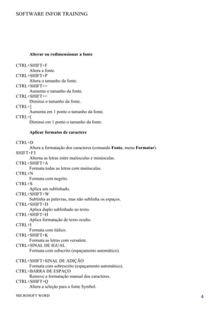 SOFTWARE INFOR TRAINING




      Alterar ou redimensionar a fonte

CTRL+SHIFT+F
     Altera a fonte.
CTRL+SHIFT+P
     Altera o tamanho da fonte.
CTRL+SHIFT+>
     Aumenta o tamanho da fonte.
CTRL+SHIFT+<
     Diminui o tamanho da fonte.
CTRL+]
     Aumenta em 1 ponto o tamanho da fonte.
CTRL+[
     Diminui em 1 ponto o tamanho da fonte.

      Aplicar formatos de caractere

CTRL+D
     Altera a formatação dos caracteres (comando Fonte, menu Formatar).
SHIFT+F3
     Alterna as letras entre maiúsculas e minúsculas.
CTRL+SHIFT+A
     Formata todas as letras com maiúsculas.
CTRL+N
     Formata com negrito.
CTRL+S
     Aplica um sublinhado.
CTRL+SHIFT+W
     Sublinha as palavras, mas não sublinha os espaços.
CTRL+SHIFT+D
     Aplica duplo sublinhado ao texto.
CTRL+SHIFT+H
     Aplica formatação de texto oculto.
CTRL+I
     Formata com itálico.
CTRL+SHIFT+K
     Formata as letras com versalete.
CTRL+SINAL DE IGUAL
     Formata com subscrito (espaçamento automático).

CTRL+SHIFT+SINAL DE ADIÇÃO
     Formata com sobrescrito (espaçamento automático).
CTRL+BARRA DE ESPAÇO
     Remove a formatação manual dos caracteres.
CTRL+SHIFT+Q
     Altera a seleção para a fonte Symbol.
MICROSOFT WORD                                                            4
 