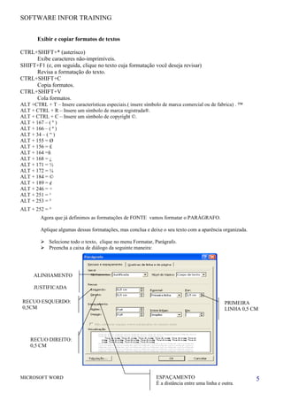SOFTWARE INFOR TRAINING


       Exibir e copiar formatos de textos

CTRL+SHIFT+* (asterisco)
     Exibe caracteres não-imprimíveis.
SHIFT+F1 (e, em seguida, clique no texto cuja formatação você deseja revisar)
     Revisa a formatação do texto.
CTRL+SHIFT+C
     Copia formatos.
CTRL+SHIFT+V
     Cola formatos.
ALT +CTRL + T – Insere características especiais.( insere símbolo de marca comercial ou de fabrica) . ™
ALT + CTRL + R – Insere um símbolo de marca registrada®.
ALT + CTRL + C – Insere um símbolo de copyright ©.
ALT + 167 – ( º )
ALT + 166 – ( ª )
ALT + 34 – ( “ )
ALT + 155 = Ø
ALT + 156 = £
ALT + 164 =ñ
ALT + 168 = ¿
ALT + 171 = ½
ALT + 172 = ¼
ALT + 184 = ©
ALT + 189 = ¢
ALT + 246 = ÷
ALT + 251 = ¹
ALT + 253 = ²
ALT + 252 = ³
         Agora que já definimos as formatações de FONTE vamos formatar o PARÁGRAFO.

         Aplique algumas dessas formatações, mas conclua e deixe o seu texto com a aparência organizada.

          Selecione todo o texto, clique no menu Formatar, Parágrafo.
          Preencha a caixa de diálogo da seguinte maneira:




      ALINHAMENTO

      JUSTIFICADA

 RECUO ESQUERDO:                                                                               PRIMEIRA
 0,5CM                                                                                         LINHA 0,5 CM




    RECUO DIREITO:
    0,5 CM




MICROSOFT WORD                                                ESPAÇAMENTO                                  5
                                                              È a distância entre uma linha e outra.
 