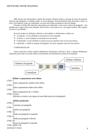 SOFTWARE INFOR TRAINING




         OBS: Recuos são afastamentos a partir das margens. Primeira linha é a posição do inicio da primeira
  linha de cada parágrafo e é medida a partir do recuo esquerdo. Há uma distância entre uma linha e outra no
  texto. Esta distância pode ser configurada na caixa entre linhas mostrada na caixa de diálogo.
         Clicando no botão OK toda área selecionada será submetida a esses novos valores de parágrafo, veja
  também que a régua sofreu uma alteração. Desta forma o texto passa a ter um aspecto melhor. Não esqueça
  de salvar o seu trabalho

        Os textos podem ser alinhados conforme a necessidade, os alinhamentos podem ser:
         Á esquerda ⇒ texto alinhado na marcação do recuo esquerdo.
         Á direita ⇒ texto alinhado na marcação do recuo direito.
         Centralizado ⇒ texto alinhado no centro do recuo esquerdo como no do recuo direito.
         Justificado ⇒ alinha as margens do parágrafo do recuo esquerdo como do recuo direito.
        VAMOS PRATICAR

         Vamos selecionar o título e aplicar alinhamento centralizado, selecione o texto e aplique alinhamento
  Justificado, para tanto você pode utilizar as ferramentas de alinhamento na barra de Formatação.


                                                                                Alinhar à Direita
          Alinhar à Esquerda

                                                                                        Justificar
                         Centralizar

     Definir o espaçamento entre linhas
CTRL+1
     Aplica espaçamento simples entre linhas.
CTRL+2
     Aplica espaçamento duplo entre linhas.
CTRL+5
     Aplica espaçamento de 1,5 linhas.
CTRL+0 (zero)
     Adiciona ou remove um espaço de uma linha antes de um parágrafo.

     Alinhar parágrafos
CTRL+E
     Centraliza um parágrafo.
CTRL+J
     Justifica um parágrafo.
CTRL+ Q
     Alinha um parágrafo à esquerda.
CTRL+G
     Alinha um parágrafo à direita.
CTRL+M
     Recua um parágrafo à esquerda.
CTRL+SHIFT+M
MICROSOFT WORD                                                                                               6
 