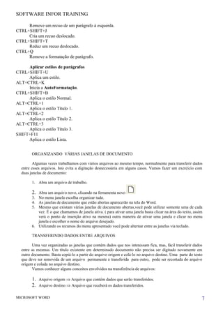 SOFTWARE INFOR TRAINING

     Remove um recuo de um parágrafo à esquerda.
CTRL+SHIFT+J
     Cria um recuo deslocado.
CTRL+SHIFT+T
     Reduz um recuo deslocado.
CTRL+Q
     Remove a formatação de parágrafo.

     Aplicar estilos de parágrafos
CTRL+SHIFT+U
     Aplica um estilo.
ALT+CTRL+K
     Inicia a AutoFormatação.
CTRL+SHIFT+B
     Aplica o estilo Normal.
ALT+CTRL+1
     Aplica o estilo Título 1.
ALT+CTRL+2
     Aplica o estilo Título 2.
ALT+CTRL+3
     Aplica o estilo Título 3.
SHIFT+F11
     Aplica o estilo Lista.


        ORGANIZANDO VÁRIAS JANELAS DE DOCUMENTO

        Algumas vezes trabalhamos com vários arquivos ao mesmo tempo, normalmente para transferir dados
  entre esses arquivos. Isto evita a digitação desnecessária em alguns casos. Vamos fazer um exercício com
  duas janelas de documento:

        1. Abra um arquivo de trabalho.

        2. Abra um arquivo novo, clicando na ferramenta novo
        3. No menu janela escolha organizar tudo.
        4. As janelas de documento que estão abertas aparecerão na tela do Word.
        5. Mesmo que existam várias janelas de documento abertas,você pode utilizar somente uma de cada
           vez. É o que chamamos de janela ativa. ( para ativar uma janela basta clicar na área do texto, assim
           verá o ponto de inserção ativo na mesma) outra maneira de ativar uma janela e clicar no menu
           janela e escolher o nome do arquivo desejado.
        6. Utilizando os recursos do menu apresentado você pode alternar entre as janelas via teclado.

        TRANSFERINDO DADOS ENTRE ARQUIVOS

        Uma vez organizadas as janelas que contém dados que nos interessam fica, mas, fácil transferir dados
  entre as mesmas. Um título existente em determinado documento não precisa ser digitado novamente em
  outro documento. Basta copiá-lo a partir do arquivo origem e colá-lo no arquivo destino. Uma parte do texto
  que deve ser removida de um arquivo permanente e transferida para outro, pode ser recortada do arquivo
  origem e colada no arquivo destino.
        Vamos conhecer alguns conceitos envolvidos na transferência de arquivos:

        1.   Arquivo origem ⇒ Arquivo que contém dados que serão transferidos.
        2.   Arquivo destino ⇒ Arquivo que receberá os dados transferidos.

MICROSOFT WORD                                                                                                7
 