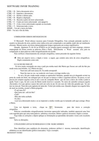 SOFTWARE INFOR TRAINING

CTRL + B – Salva documento ativo.
CTRL + P – Imprime o documento.
CTRL + Z – Desfaz a última ação.
CTRL + R – Repete a digitação.
CTRL + X – Recorta a parte do texto selecionada.
CTRL + C – Copia um texto selecionado sem apagá-lo.
CTRL + V – Cola o texto selecionado copiado ou recortado.
CTRL + T – Seleciona todo o texto.
HOME – Vai até o início da linha.
END – Vai até o fim da linha


         CORRIGINDO ERROS ORTOGRÁFICOS

          O Microsoft Word oferece recursos para Correção Ortográfica. Esta correção pretende auxiliar o
   usuário na detecção de erros, porém como indica erros por comparação a um padrão, pode não ser totalmente
   eficiente. Mesmo assim, em textos demasiadamente longos representa um avanço significativo.
          Quando digitamos  ele foi ao (PARÁ) ou ele estudou (para) conseguir um bom emprego, estamos
   empregando de forma correta as palavras (Para e Pará). Dificilmente o Word acusará erro, pois na
   comparação as duas palavras estão ortograficamente de acordo.
          Para verificar o funcionamento da correção ortográfica, vamos proceder da seguinte forma:

          Abra um arquivo novo, e digite o texto a seguir, que contém uma série de erros ortográficos.
           Digite exatamente como está.

          O CAUSO DO NHO ZÉ
            Eu tava muito sossegado em casa e pedi pra minha muié nhá Maria que fisesse um café du bão pra
   mode toma cum bolinho. Ai a Maria me dice.
          -       Num tem café nem asuca Zé. Eu então arrespondi.
          -       Num faz mar eu vou na venda do veio Lauro e já trago minha veia.
               Eu sai e fui pra venda mode compra os apetrechos fartantes, quando tava já chegando avistei na
   porta da venda um biete, me acheguei pra ver do que se tratava e tinha o seguintes dizeres: fui pesca, se ocê
   precisa de comprar arguma coisa,vá até a casa do cumpadre Bento que ele tem a chave da venda e pode te
   ajuda. Fazer o que, fui até a casa do Bento mode resorver o assunto. No meio do caminho começou aquela
   chuvarada e tive que apresa o passo daí senti um corte no pé, foi um caco de vidro dos grandes que fez um
   taio no meu pé. Num dava pra agüenta de tanta dor. Vortei pra minha casa. Quando cheguei tava aquela fulia
   de muié na cosinha, escutei a Maria priguntá:
          -É oçê meu Zé?
          -Que toma um café du bão?
          -Café?
          -Mas não tinha acabado.
          -Eu dice.
          -você tava dimorando muito e ai eu imprestei a minha visinha que ta tumando café aqui comigo. Disse
   a Maria.

         Uma vez digitado o texto,         clique na           ferramenta       para dar inicio a correção
   ortográfica.
         Palavras consideradas ortograficamente incorretas aparecerão indicadas, também aparecerá uma lista
   com sugestão para que uma outra palavra substitua a incorreta. Delete a palavra incorreta e digite a correta.
         Faça todas as correções e depois aplique as formatações já aprendidas deixando o texto com excelente
   aspecto.
         Salve as alterações.

         UTILIZANDO LISTAS NUMERADAS E COM MARCADORES

         Para identificar uma seqüência de elementos, podemos atribuir à mesma, numeração, identificação
   alfabética ou um identificador gráfico (marcador). Veja o exemplo:
MICROSOFT WORD                                                                                                 9
 