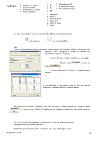 SOFTWARE INFOR TRAINING
As listas apresentadas podem ser realizadas clicando nas seguintes ferramentas:
Lista numerada Lista com marcadores
Obs:
Tanto a lista numerada como a em ordem alfabética pode ser indicada a partir da ferramenta lista
numerada. Para configurar o formato do número que
aparecerá na lista faça o seguinte:
No menu formatar escolha, marcadores e numeração
Clique na guia e clique no
botão
O formato do número é definido na caixa de listagem
a seguir:
A personalização de marcadores pode ser feita da maneira
semelhante, para tanto clique na guia marcadores.
Para alterar os Marcadores, Selecione o que você não que na caixa de marcadores e clique no botão
e clique no botão escolha a fonte selecione o desenho que você quer e clique em
Siga as orientações apresentadas e treine fazendo as listas que serão apresentadas:
Qualquer dúvida pergunte ao professor.
Existe uma guia com vários níveis e subníveis. Veja uma parte da guia citada:
MICROSOFT WORD 10
1. Lápis
2. Caneta
3. Borracha
 Lápis
 Caneta
 Borracha
 Chocolate em Pó
 Chocolate em barra
 Chocolate Granulado
1. Planilha de Cálculo
2. Banco de Dados
3. Ferramentas p/ Internet
4. Software Gráfico
a. Disquetes
b. Mouse
c. Filtro de linha
d. Padmouse
e. Cabo de força
f. Jogo
 