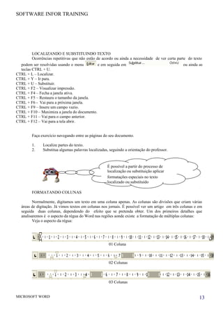 SOFTWARE INFOR TRAINING
LOCALIZANDO E SUBSTITUINDO TEXTO
Ocorrências repetitivas que não estão de acordo ou ainda a necessidade de ver certa parte do texto
podem ser resolvidas usando o menu e em seguida em ou ainda as
teclas CTRL + U.
CTRL + L – Localizar.
CTRL + Y – Ir para.
CTRL + U – Substituir.
CTRL + F2 – Visualizar impressão.
CTRL + F4 – Fecha a janela ativa.
CTRL + F5 – Restaura o tamanho da janela.
CTRL + F6 - Vai para a próxima janela.
CTRL + F9 – Insere um campo vazio.
CTRL + F10 – Maximiza a janela do documento.
CTRL + F11 – Vai para o campo anterior.
CTRL + F12 – Vai para a tela abrir.
Faça exercício navegando entre as páginas do seu documento.
1. Localize partes do texto.
2. Substitua algumas palavras localizadas, seguindo a orientação do professor.
FORMATANDO COLUNAS
Normalmente, digitamos um texto em uma coluna apenas. As colunas são divisões que criam várias
áreas de digitação. Já vimos textos em colunas nos jornais. É possível ver um artigo em três colunas e em
seguida duas colunas, dependendo do efeito que se pretenda obter. Um dos primeiros detalhes que
analisaremos é o aspecto da régua do Word nas regiões aonde existe a formatação de múltiplas colunas:
Veja o aspecto da régua:
01 Coluna
02 Colunas
03 Colunas
MICROSOFT WORD 13
É possível a partir do processo de
localização ou substituição aplicar
formatações especiais no texto
localizado ou substituído
 