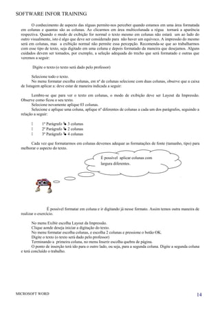 SOFTWARE INFOR TRAINING
O conhecimento de aspecto das réguas permite-nos perceber quando estamos em uma área formatada
em colunas e quantas são as colunas. Ao clicarmos em área multicolunada a régua tornará a aparência
respectiva. Quando o modo de exibição for normal o texto mesmo em colunas não estará um ao lado do
outro visualmente, isto é algo que deve ser considerado para não haver um equívoco. A impressão do mesmo
será em colunas, mas a exibição normal não permite essa percepção. Recomenda-se que ao trabalharmos
com esse tipo de texto, seja digitado em uma coluna e depois formatado da maneira que desejamos. Alguns
cuidados devem ser tomados, por exemplo, a seleção adequada do trecho que será formatado e outras que
veremos a seguir:
Digite o texto (o texto será dado pelo professor)
Selecione todo o texto.
No menu formatar escolha colunas, em nº de colunas selecione com duas colunas, observe que a caixa
de listagem aplicar a: deve estar de maneira indicada a seguir:
Lembre-se que para ver o texto em colunas, o modo de exibição deve ser Layout da Impressão.
Observe como ficou o seu texto.
Selecione novamente aplique 03 colunas.
Selecione e aplique uma coluna, aplique nº diferentes de colunas a cada um dos parágrafos, seguindo a
relação a seguir:
 1º Parágrafo  3 colunas
 2º Parágrafo  2 colunas
 3º Parágrafo  4 colunas
Cada vez que formatarmos em colunas devemos adequar as formatações de fonte (tamanho, tipo) para
melhorar o aspecto do texto.
É possível formatar em coluna e ir digitando já nesse formato. Assim temos outra maneira de
realizar o exercício.
No menu Exibir escolha Layout da Impressão.
Clique aonde deseja iniciar a digitação do texto.
No menu formatar escolha colunas, e escolha 2 colunas e pressione o botão OK.
Digite o texto (o texto será dado pelo professor)
Terminando a primeira coluna, no menu Inserir escolha quebra de página.
O ponto de inserção terá ido para o outro lado, ou seja, para a segunda coluna. Digite a segunda coluna
e terá concluído o trabalho.
MICROSOFT WORD 14
É possível aplicar colunas com
largura diferentes.
 