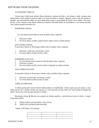 SOFTWARE INFOR TRAINING
ALTERANDO TABELAS
Vimos como é fácil gerar tabelas. Basta sabermos o número de linha e de colunas e então teremos uma
tabela básica. Nem sempre é possível saber o nº exato de linhas e colunas. Algumas vezes e não são poucas, a
medida que preenchemos dados em uma tabela pode surgir a necessidade de inserir novos dados. Pois bem,
devido a isso veremos como alterar tabelas já existentes inserindo linhas ou excluindo-as, e ao mesmo fazendo
com colunas quando necessário for.
INSERINDO LINHAS
Se você deseja inserir linha no meio da tabela, faça o seguinte:
1. Selecione a linha.
2. No menu tabela, escolha a opção inserir, linhas acima ou linhas abaixo.
EXCLUINDO LINHAS
É necessário indicar ao Word quais linhas serão excluídas. Faça o seguinte:
1. Selecione a linha que você deseja excluir.
2. No menu tabela escolha Excluir, Linha.
INSERINDO COLUNAS
1. Se você deseja inserir coluna no meio da tabela, faça o seguinte:
2. Selecione a coluna.
3. No menu tabela escolha, Inserir coluna à esquerda ou coluna à direita.
EXCLUINDO COLUNAS
É necessário indicar ao Word quais colunas serão excluídas. Faça o seguinte:
1. Selecione a coluna que você deseja excluir.
2. No menu tabela escolha Excluir, Coluna.
TABELAS ESPECIAIS
A tabela gerada pelo recurso Inserir tabela podem ser modificadas. Vamos supor que nem todas as suas
linhas devem ter o mesmo número de colunas ou você necessite de uma linha com uma coluna da largura da
tabela. Nesse caso você terá que mesclar as células.
Mesclando células  Mesclar um conjunto de células significa convertê-las em uma só célula. A seguir
temos duas tabelas.
A. Tabela comum com três linhas e três colunas.
B. Tabela com a primeira linha mesclada.
Tabela A (03 linhas e 03 colunas)
MICROSOFT WORD 17
 
