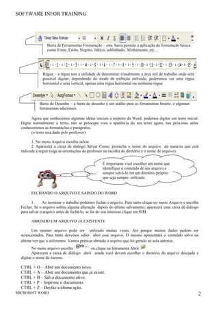 SOFTWARE INFOR TRAINING
Agora que conhecemos algumas idéias iniciais a respeito do Word, podemos digitar um texto inicial.
Digite normalmente o texto, não se preocupe com a aparência do seu texto agora, nas próximas aulas
conheceremos as formatações e parágrafos.
(o texto será dado pelo professor)
1. No menu Arquivo escolha salvar.
2. Aparecerá a caixa de diálogo Salvar Como, preencha o nome do arquivo da maneira que está
indicada a seguir (siga as orientações do professor na escolha do diretório e o nome do arquivo).
FECHANDO O ARQUIVO E SAINDO DO WORD
1. Ao terminar o trabalho podemos fechar o arquivo. Para tanto clique no menu Arquivo e escolha
Fechar. Se o arquivo sofreu alguma alteração depois do último salvamento, aparecerá uma caixa de diálogo
para salvar o arquivo antes de fechá-lo, se for do seu interesse clique em SIM.
ABRINDO UM ARQUIVO JÁ EXISTENTE
Um mesmo arquivo pode ser utilizado muitas vezes. Até porque muitos dados podem ser
acrescentados. Para tanto devemos saber abrir esse arquivo. O mesmo apresentará o conteúdo salvo na
última vez que o utilizamos. Vamos praticar abrindo o arquivo que foi gerado na aula anterior.
No menu arquivo escolha ou clique na ferramenta Abrir
Aparecerá a caixa de diálogo abrir aonde você deverá escolher o diretório do arquivo desejado e
digitar o nome do mesmo.
CTRL + O – Abre um documento novo.
CTRL + A – Abre um documento que já existe.
CTRL + B – Salva documento ativo.
CTRL + P – Imprime o documento.
CTRL + Z – Desfaz a última ação.
MICROSOFT WORD 2
É importante você escolher um nome que
identifique o conteúdo de seu arquivo e
sempre salvá-lo em um diretório próprio
que seja sempre utilizado.
Barra de Ferramentas Formatação – esta barra permite a aplicação de formatação básica
como Fonte, Estilo, Negrito, Itálico, sublinhado, Alinhamento, etc...
Régua – a régua tem a utilidade de determinar visualmente a área útil de trabalho onde será
possível digitar, dependendo do modo de exibição utilizado, poderemos ver uma régua
horizontal e uma vertical, apenas uma régua horizontal ou nenhuma régua.
Barra de Desenho – a barra de desenho é um atalho para as ferramentas Inserir, e algumas
ferramentas adicionais.
 