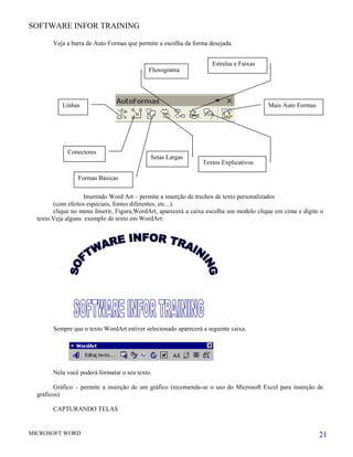 SOFTWARE INFOR TRAINING
Veja a barra de Auto Formas que permite a escolha da forma desejada.
Inserindo Word Art – permite a inserção de trechos de texto personalizados
(com efeitos especiais, fontes diferentes, etc...).
clique no menu Inserir, Figura,WordArt, aparecerá a caixa escolha um modelo clique em cima e digite o
texto.Veja alguns exemplo de texto em WordArt:
Sempre que o texto WordArt estiver selecionado aparecerá a seguinte caixa.
Nela você poderá formatar o seu texto.
Gráfico – permite a inserção de um gráfico (recomenda-se o uso do Microsoft Excel para inserção de
gráficos)
CAPTURANDO TELAS
MICROSOFT WORD
Linhas
Conectores
Formas Básicas
Setas Largas
Fluxograma
Estrelas e Faixas
Textos Explicativos
Mais Auto Formas
21
 