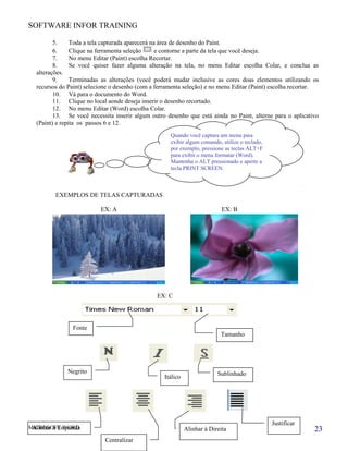SOFTWARE INFOR TRAINING
5. Toda a tela capturada aparecerá na área de desenho do Paint.
6. Clique na ferramenta seleção e contorne a parte da tela que você deseja.
7. No menu Editar (Paint) escolha Recortar.
8. Se você quiser fazer alguma alteração na tela, no menu Editar escolha Colar, e conclua as
alterações.
9. Terminadas as alterações (você poderá mudar inclusive as cores doas elementos utilizando os
recursos do Paint) selecione o desenho (com a ferramenta seleção) e no menu Editar (Paint) escolha recortar.
10. Vá para o documento do Word.
11. Clique no local aonde deseja inserir o desenho recortado.
12. No menu Editar (Word) escolha Colar.
13. Se você necessita inserir algum outro desenho que está ainda no Paint, alterne para o aplicativo
(Paint) e repita os passos 6 e 12.
EXEMPLOS DE TELAS CAPTURADAS
EX: A EX: B
EX: C
MICROSOFT WORD
Quando você captura um menu para
exibir algum comando, utilize o teclado,
por exemplo, pressione as teclas ALT+F
para exibir o menu formatar (Word).
Mantenha o ALT pressionado e aperte a
tecla PRINT SCREEN.
Fonte
Tamanho
Negrito
Itálico
Sublinhado
Alinhar à Esquerda
Centralizar
Alinhar à Direita
Justificar
23
 