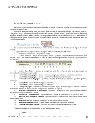 SOFTWARE INFOR TRAINING
O QUE É CABEÇALHO E RODAPÉ?
Quando personalizamos um documento podemos incluir no mesmo um logotipo ou mensagem que estará
visivelmente identificado.
Em geral podemos utilizar para esse fim a área superior da página (delimitada ela margem superior,
cabeçalho).E a área inferior da página (delimitada pela margem inferior, rodapé). A definição de um cabeçalho e
algo bem pessoal, cada um poderá escolher os elementos que fará parte do conteúdo conforme a necessidade. O
cabeçalho poderá conter figuras, logotipo ou simplesmente nome da empresa ou mesmo da pessoa. Veja um
exemplo de cabeçalho.
No exemplo temos um texto formatado com o nome da empresa em Wordart e uma figura do clip-art
inserida.
A seguir temos todos os passos necessários para definição de Cabeçalho e Rodapé:
1. No menu Exibir escolha Cabeçalho e Rodapé.
2. O Word permitirá a edição de cabeçalho e rodapé. Aparecerá a seguinte barra de ferramentas para
auxiliar a ação. Cada uma das ferramentas da barra de cabeçalho e rodapé tem uma utilidade, veja o significado
de cada uma:
1 2 3 4 5 6 7 8 9 10 11 12 13
1. Inserir Auto Texto – permite a inserção de uma das opções de auto texto que podem ser
personalizadas conforme a necessidade.
2. Inserir número de página – insere o número da página permitindo a numeração automática.
3. Inserir número de página – insere o número total de página no documento.
4. Formatar número de página – permite a escolha do formato dos números que farão parte da
numeração.
5. Inserir Data – insere data no rodapé ou cabeçalho.
6. Inserir hora – insere hora no rodapé ou cabeçalho.
7. Configurar página – executa o comando configurar página do menu arquivo. Permite a definição
de margens, tamanho da página e outras configurações referentes às páginas.
8. Mostrar / ocultar texto do documento – controla a exibição do texto do documento durante o
processo de edição do cabeçalho e rodapé.
9. Mesmo que a seção anterior – insere cabeçalho e rodapé da seção anterior na sua seção atual.
10. Alternar entre cabeçalho e rodapé – permite que você trabalhe com cabeçalho e alterne para o
rodapé e vice-versa.
11. Mostrar o anterior – move o cursor para o cabeçalho e rodapé anterior.
12. Mostrar o próximo – move o cursor para o para o próximo cabeçalho e rodapé.
13. Fechar Cabeçalho e Rodapé – finaliza o processo de edição do cabeçalho e rodapé.
Você poderá desenvolver o cabeçalho na área apresentada a seguir:
MICROSOFT WORD 24
 