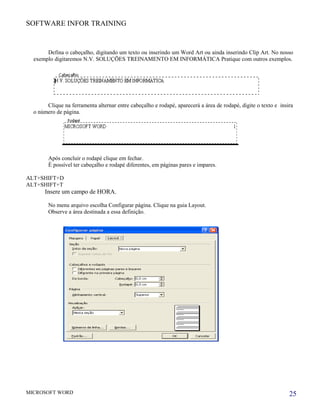 SOFTWARE INFOR TRAINING
Defina o cabeçalho, digitando um texto ou inserindo um Word Art ou ainda inserindo Clip Art. No nosso
exemplo digitaremos N.V. SOLUÇÕES TREINAMENTO EM INFORMÁTICA Pratique com outros exemplos.
Clique na ferramenta alternar entre cabeçalho e rodapé, aparecerá a área de rodapé, digite o texto e insira
o número de página.
Após concluir o rodapé clique em fechar.
É possível ter cabeçalho e rodapé diferentes, em páginas pares e impares.
ALT+SHIFT+D
ALT+SHIFT+T
Insere um campo de HORA.
No menu arquivo escolha Configurar página. Clique na guia Layout.
Observe a área destinada a essa definição.
MICROSOFT WORD 25
 