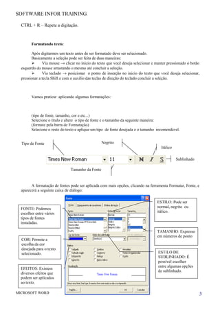 SOFTWARE INFOR TRAINING
CTRL + R – Repete a digitação.
Formatando texto:
Após digitarmos um texto antes de ser formatado deve ser selecionado.
Basicamente a seleção pode ser feita de duas maneiras:
 Via mouse → clicar no inicio do texto que você deseja selecionar e manter pressionado o botão
esquerdo do mouse arrastando o mesmo até concluir a seleção.
 Via teclado → posicionar o ponto de inserção no inicio do texto que você deseja selecionar,
pressionar a tecla Shift e com o auxilio das teclas de direção do teclado concluir a seleção.
Vamos praticar aplicando algumas formatações:
(tipo de fonte, tamanho, cor e etc...)
Selecione o título e altere o tipo de fonte e o tamanho da seguinte maneira:
(formate pela barra de Formatação)
Selecione o resto do texto e aplique um tipo de fonte desejada e o tamanho recomendável.
A formatação de fontes pode ser aplicada com mais opções, clicando na ferramenta Formatar, Fonte, e
aparecerá a seguinte caixa de diálogo:
MICROSOFT WORD 3
Sublinhado
Negrito
Itálico
Tamanho da Fonte
Tipo de Fonte
COR: Permite a
escolha da cor
desejada para o texto
selecionado. ESTILO DE
SUBLINHADO: É
possível escolher
entre algumas opções
de sublinhado.
EFEITOS: Existem
diversos efeitos que
podem ser aplicados
ao texto.
ESTILO: Pode ser
normal, negrito ou
itálico.
FONTE: Podemos
escolher entre vários
tipos de fontes
instaladas.
TAMANHO: Expresso
em números de ponto
 