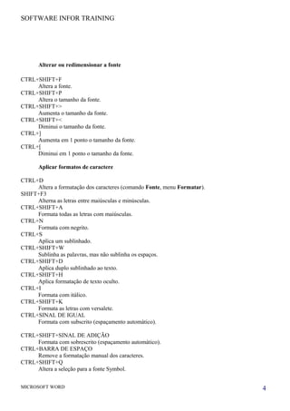 SOFTWARE INFOR TRAINING
Alterar ou redimensionar a fonte
CTRL+SHIFT+F
Altera a fonte.
CTRL+SHIFT+P
Altera o tamanho da fonte.
CTRL+SHIFT+>
Aumenta o tamanho da fonte.
CTRL+SHIFT+<
Diminui o tamanho da fonte.
CTRL+]
Aumenta em 1 ponto o tamanho da fonte.
CTRL+[
Diminui em 1 ponto o tamanho da fonte.
Aplicar formatos de caractere
CTRL+D
Altera a formatação dos caracteres (comando Fonte, menu Formatar).
SHIFT+F3
Alterna as letras entre maiúsculas e minúsculas.
CTRL+SHIFT+A
Formata todas as letras com maiúsculas.
CTRL+N
Formata com negrito.
CTRL+S
Aplica um sublinhado.
CTRL+SHIFT+W
Sublinha as palavras, mas não sublinha os espaços.
CTRL+SHIFT+D
Aplica duplo sublinhado ao texto.
CTRL+SHIFT+H
Aplica formatação de texto oculto.
CTRL+I
Formata com itálico.
CTRL+SHIFT+K
Formata as letras com versalete.
CTRL+SINAL DE IGUAL
Formata com subscrito (espaçamento automático).
CTRL+SHIFT+SINAL DE ADIÇÃO
Formata com sobrescrito (espaçamento automático).
CTRL+BARRA DE ESPAÇO
Remove a formatação manual dos caracteres.
CTRL+SHIFT+Q
Altera a seleção para a fonte Symbol.
MICROSOFT WORD 4
 