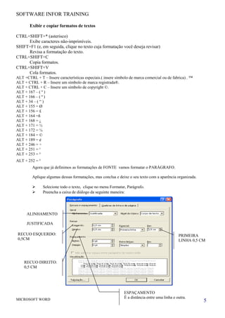 SOFTWARE INFOR TRAINING
Exibir e copiar formatos de textos
CTRL+SHIFT+* (asterisco)
Exibe caracteres não-imprimíveis.
SHIFT+F1 (e, em seguida, clique no texto cuja formatação você deseja revisar)
Revisa a formatação do texto.
CTRL+SHIFT+C
Copia formatos.
CTRL+SHIFT+V
Cola formatos.
ALT +CTRL + T – Insere características especiais.( insere símbolo de marca comercial ou de fabrica) . ™
ALT + CTRL + R – Insere um símbolo de marca registrada®.
ALT + CTRL + C – Insere um símbolo de copyright ©.
ALT + 167 – ( º )
ALT + 166 – ( ª )
ALT + 34 – ( “ )
ALT + 155 = Ø
ALT + 156 = £
ALT + 164 =ñ
ALT + 168 = ¿
ALT + 171 = ½
ALT + 172 = ¼
ALT + 184 = ©
ALT + 189 = ¢
ALT + 246 = ÷
ALT + 251 = ¹
ALT + 253 = ²
ALT + 252 = ³
Agora que já definimos as formatações de FONTE vamos formatar o PARÁGRAFO.
Aplique algumas dessas formatações, mas conclua e deixe o seu texto com a aparência organizada.
 Selecione todo o texto, clique no menu Formatar, Parágrafo.
 Preencha a caixa de diálogo da seguinte maneira:
MICROSOFT WORD 5
ALINHAMENTO
JUSTIFICADA
PRIMEIRA
LINHA 0,5 CM
RECUO ESQUERDO:
0,5CM
RECUO DIREITO:
0,5 CM
ESPAÇAMENTO
È a distância entre uma linha e outra.
 