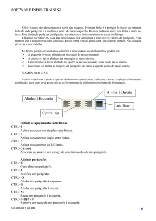 SOFTWARE INFOR TRAINING
OBS: Recuos são afastamentos a partir das margens. Primeira linha é a posição do inicio da primeira
linha de cada parágrafo e é medida a partir do recuo esquerdo. Há uma distância entre uma linha e outra no
texto. Esta distância pode ser configurada na caixa entre linhas mostrada na caixa de diálogo.
Clicando no botão OK toda área selecionada será submetida a esses novos valores de parágrafo, veja
também que a régua sofreu uma alteração. Desta forma o texto passa a ter um aspecto melhor. Não esqueça
de salvar o seu trabalho
Os textos podem ser alinhados conforme a necessidade, os alinhamentos podem ser:
 Á esquerda ⇒ texto alinhado na marcação do recuo esquerdo.
 Á direita ⇒ texto alinhado na marcação do recuo direito.
 Centralizado ⇒ texto alinhado no centro do recuo esquerdo como no do recuo direito.
 Justificado ⇒ alinha as margens do parágrafo do recuo esquerdo como do recuo direito.
VAMOS PRATICAR
Vamos selecionar o título e aplicar alinhamento centralizado, selecione o texto e aplique alinhamento
Justificado, para tanto você pode utilizar as ferramentas de alinhamento na barra de Formatação.
Definir o espaçamento entre linhas
CTRL+1
Aplica espaçamento simples entre linhas.
CTRL+2
Aplica espaçamento duplo entre linhas.
CTRL+5
Aplica espaçamento de 1,5 linhas.
CTRL+0 (zero)
Adiciona ou remove um espaço de uma linha antes de um parágrafo.
Alinhar parágrafos
CTRL+E
Centraliza um parágrafo.
CTRL+J
Justifica um parágrafo.
CTRL+ Q
Alinha um parágrafo à esquerda.
CTRL+G
Alinha um parágrafo à direita.
CTRL+M
Recua um parágrafo à esquerda.
CTRL+SHIFT+M
Remove um recuo de um parágrafo à esquerda.
MICROSOFT WORD 6
Justificar
Alinhar à Direita
Centralizar
Alinhar à Esquerda
 