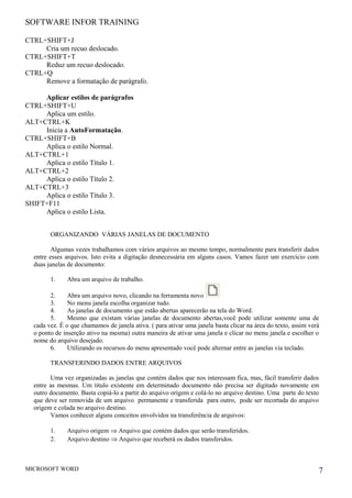 SOFTWARE INFOR TRAINING
CTRL+SHIFT+J
Cria um recuo deslocado.
CTRL+SHIFT+T
Reduz um recuo deslocado.
CTRL+Q
Remove a formatação de parágrafo.
Aplicar estilos de parágrafos
CTRL+SHIFT+U
Aplica um estilo.
ALT+CTRL+K
Inicia a AutoFormatação.
CTRL+SHIFT+B
Aplica o estilo Normal.
ALT+CTRL+1
Aplica o estilo Título 1.
ALT+CTRL+2
Aplica o estilo Título 2.
ALT+CTRL+3
Aplica o estilo Título 3.
SHIFT+F11
Aplica o estilo Lista.
ORGANIZANDO VÁRIAS JANELAS DE DOCUMENTO
Algumas vezes trabalhamos com vários arquivos ao mesmo tempo, normalmente para transferir dados
entre esses arquivos. Isto evita a digitação desnecessária em alguns casos. Vamos fazer um exercício com
duas janelas de documento:
1. Abra um arquivo de trabalho.
2. Abra um arquivo novo, clicando na ferramenta novo
3. No menu janela escolha organizar tudo.
4. As janelas de documento que estão abertas aparecerão na tela do Word.
5. Mesmo que existam várias janelas de documento abertas,você pode utilizar somente uma de
cada vez. É o que chamamos de janela ativa. ( para ativar uma janela basta clicar na área do texto, assim verá
o ponto de inserção ativo na mesma) outra maneira de ativar uma janela e clicar no menu janela e escolher o
nome do arquivo desejado.
6. Utilizando os recursos do menu apresentado você pode alternar entre as janelas via teclado.
TRANSFERINDO DADOS ENTRE ARQUIVOS
Uma vez organizadas as janelas que contém dados que nos interessam fica, mas, fácil transferir dados
entre as mesmas. Um título existente em determinado documento não precisa ser digitado novamente em
outro documento. Basta copiá-lo a partir do arquivo origem e colá-lo no arquivo destino. Uma parte do texto
que deve ser removida de um arquivo permanente e transferida para outro, pode ser recortada do arquivo
origem e colada no arquivo destino.
Vamos conhecer alguns conceitos envolvidos na transferência de arquivos:
1. Arquivo origem ⇒ Arquivo que contém dados que serão transferidos.
2. Arquivo destino ⇒ Arquivo que receberá os dados transferidos.
MICROSOFT WORD 7
 