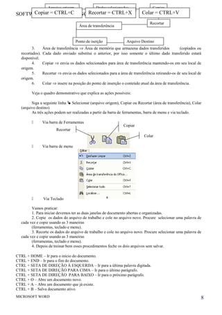 SOFTWARE INFOR TRAINING
3. Área de transferência ⇒ Área de memória que armazena dados transferidos (copiados ou
recortados). Cada dado enviado substitui o anterior, por isso somente o último dado transferido estará
disponível.
4. Copiar ⇒ envia os dados selecionados para área de transferência mantendo-os em seu local de
origem.
5. Recortar ⇒ envia os dados selecionados para a área de transferência retirando-os de seu local de
origem.
6. Colar ⇒ insere na posição do ponto de inserção o conteúdo atual da área de transferência.
Veja o quadro demonstrativo que explica as ações possíveis:
Siga a seguinte linha  Selecionar (arquivo origem), Copiar ou Recortar (área de transferência), Colar
(arquivo destino).
As três ações podem ser realizadas a partir da barra de ferramentas, barra de menu e via teclado.
 Via barra de Ferramentas
 Via barra de menu
 Via Teclado
Vamos praticar:
1. Para iniciar devemos ter as duas janelas de documento abertas e organizadas.
2. Copie os dados do arquivo de trabalho e cole no arquivo novo. Procure selecionar uma palavra de
cada vez e copie usando as 3 maneiras
(ferramentas, teclado e menu).
3. Recorte os dados do arquivo de trabalho e cole no arquivo novo. Procure selecionar uma palavra de
cada vez e copie usando as 3 maneiras
(ferramentas, teclado e menu).
4. Depois de treinar bem esses procedimentos feche os dois arquivos sem salvar.
CTRL + HOME – Ir para o início do documento.
CTRL + END – Ir para o fim do documento.
CTRL + SETA DE DIREÇÃO À ESQUERDA – Ir para a última palavra digitada.
CTRL + SETA DE DIREÇÃO PARA CIMA – Ir para o último parágrafo.
CTRL + SETA DE DIREÇÃO PARA BAIXO – Ir para o próximo parágrafo.
CTRL + O – Abre um documento novo.
CTRL + A – Abre um documento que já existe.
CTRL + B – Salva documento ativo.
MICROSOFT WORD 8
Arquivo origem Dados selecionados
Área de transferência
Copiar
Arquivo DestinoPonto de iserção
Recortar
Copiar = CTRL+C Recortar = CTRL+X Colar = CTRL+V
Recortar
Colar
Copiar
 