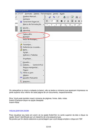 Os cabeçalhos (a cima) e rodapés (a baixo), são os textos e números que aparecem impressos na
parte superior e/ou inferior de cada página de um documento, respectivamente.
Dica: Você pode também inserir números de páginas, horas, data, notas.
Inserir>Campos>clique na opção desejada
Inserir>Nota
VISUALIZAR EM ZOOM
Para visualizar seu texto em zoom vá na opção Exibir/Ver no canto superior da tela e clique na
opção 'Zoom' identificado por um desenho de uma pequena lupa.
Na janela que for aberta selecione a porcentagem que você deseja ampliar e clique em 'OK'
12/16
 