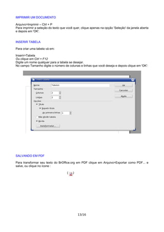 IMPRIMIR UM DOCUMENTO
Arquivo>Imprimir – Ctrl + P
Para imprimir a seleção do texto que você quer, clique apenas na opção 'Seleção' da janela aberta
e depois em 'OK'.
INSERIR TABELA
Para criar uma tabela vá em:
Inserir>Tabela
Ou clique em Ctrl + F12
Digite um nome qualquer para a tabela se desejar.
No campo Tamanho digite o número de colunas e linhas que você deseja e depois clique em 'OK':
SALVANDO EM PDF
Para transformar seu texto do BrOffice.org em PDF clique em Arquivo>Exportar como PDF... e
salve, ou clique no ícone :
( )
13/16
 