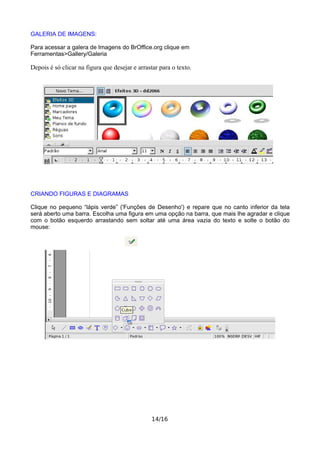 GALERIA DE IMAGENS:
Para acessar a galera de Imagens do BrOffice.org clique em
Ferramentas>Gallery/Galeria
Depois é só clicar na figura que desejar e arrastar para o texto.
CRIANDO FIGURAS E DIAGRAMAS
Clique no pequeno “lápis verde” ('Funções de Desenho') e repare que no canto inferior da tela
será aberto uma barra. Escolha uma figura em uma opção na barra, que mais lhe agradar e clique
com o botão esquerdo arrastando sem soltar até uma área vazia do texto e solte o botão do
mouse:
14/16
 